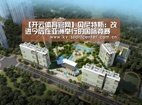 【开云体育官网】贝尼特斯:改进今后在亚洲举行的国际竞赛的组织和运营的可行办法(图3) 开云体育官方入口