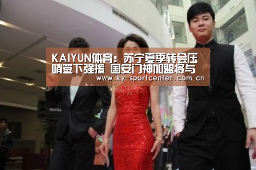 KAIYUN体育:苏宁夏季转会压哨签下强援 国安门神加盟将与顾超竞争首发位置(图1) KAIYUN体育