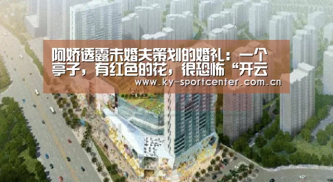 阿娇透露未婚夫策划的婚礼:一个亭子,有红色的花,很恐怖“开云体育官网”(图4) KAIYUN体育