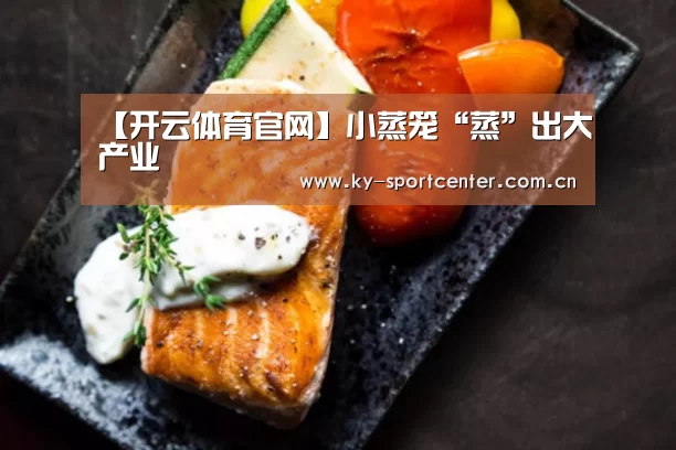 【开云体育官网】小蒸笼“蒸”出大产业(图1) 开云体育官网